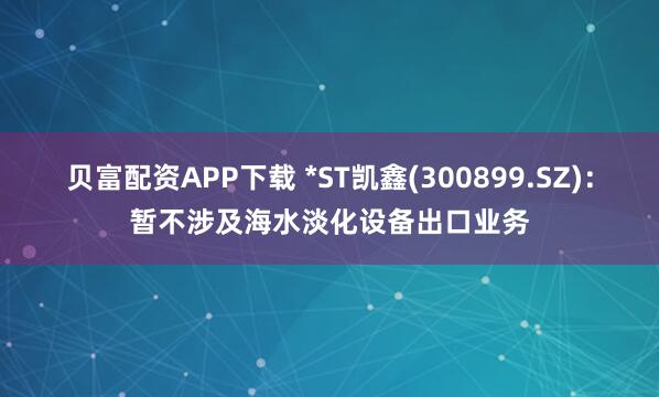贝富配资APP下载 *ST凯鑫(300899.SZ)：暂不涉及海水淡化设备出口业务