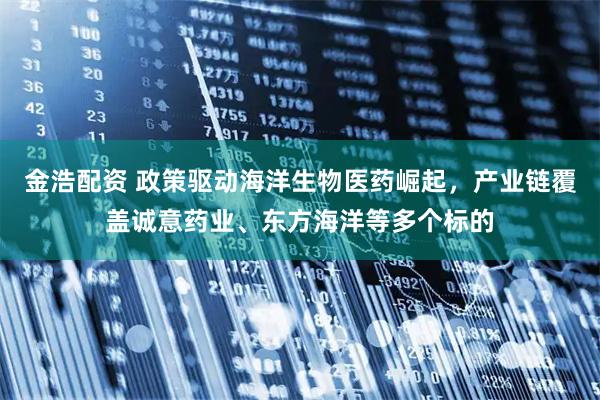 金浩配资 政策驱动海洋生物医药崛起，产业链覆盖诚意药业、东方海洋等多个标的