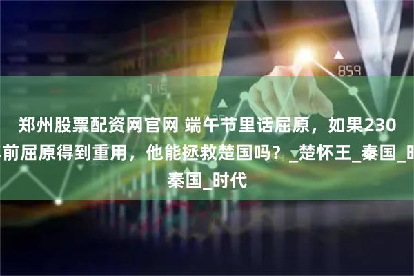 郑州股票配资网官网 端午节里话屈原，如果2300年前屈原得到重用，他能拯救楚国吗？_楚怀王_秦国_时代