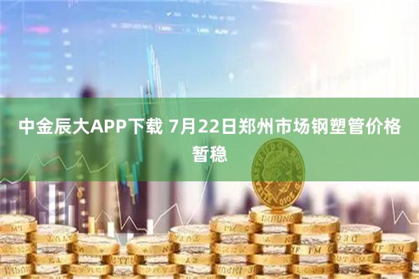 中金辰大APP下载 7月22日郑州市场钢塑管价格暂稳