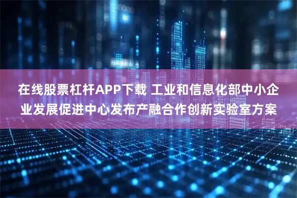 在线股票杠杆APP下载 工业和信息化部中小企业发展促进中心发布产融合作创新实验室方案