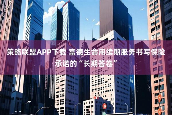 策略联盟APP下载 富德生命用续期服务书写保险承诺的“长期答卷”