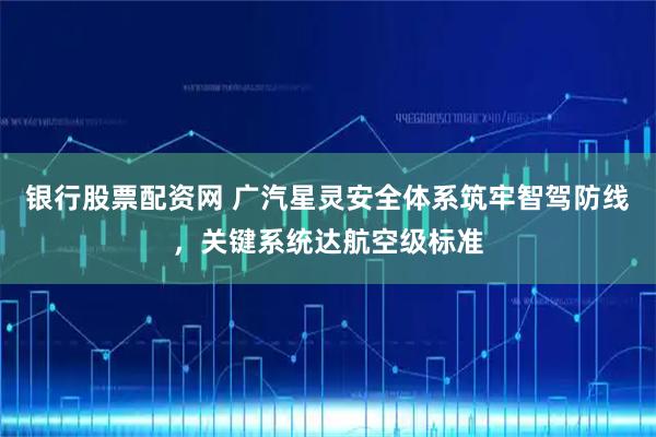 银行股票配资网 广汽星灵安全体系筑牢智驾防线，关键系统达航空级标准