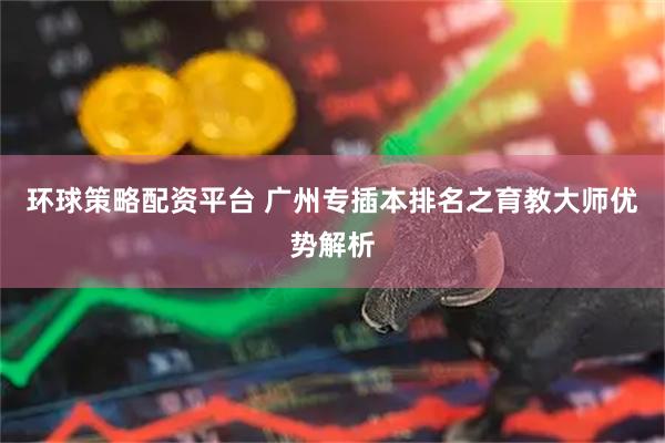环球策略配资平台 广州专插本排名之育教大师优势解析