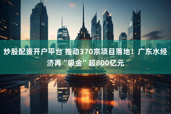 炒股配资开户平台 推动370宗项目落地！广东水经济再“吸金”超800亿元