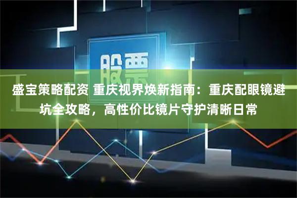 盛宝策略配资 重庆视界焕新指南：重庆配眼镜避坑全攻略，高性价比镜片守护清晰日常