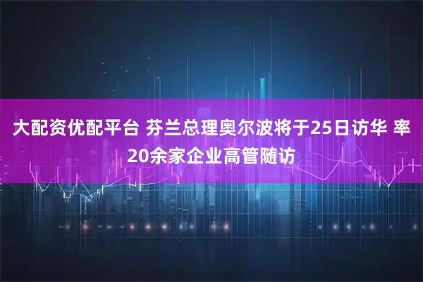 大配资优配平台 芬兰总理奥尔波将于25日访华 率20余家企业高管随访