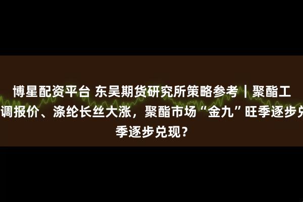博星配资平台 东吴期货研究所策略参考｜聚酯工厂上调报价、涤纶长丝大涨，聚酯市场“金九”旺季逐步兑现？
