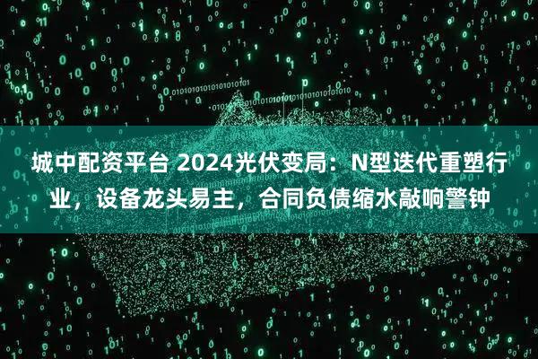 城中配资平台 2024光伏变局：N型迭代重塑行业，设备龙头易主，合同负债缩水敲响警钟