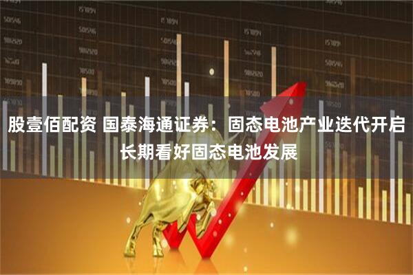 股壹佰配资 国泰海通证券：固态电池产业迭代开启 长期看好固态电池发展
