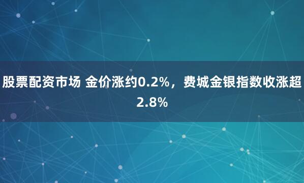 股票配资市场 金价涨约0.2%，费城金银指数收涨超2.8%