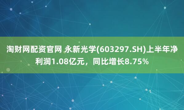 淘财网配资官网 永新光学(603297.SH)上半年净利润1.08亿元，同比增长8.75%
