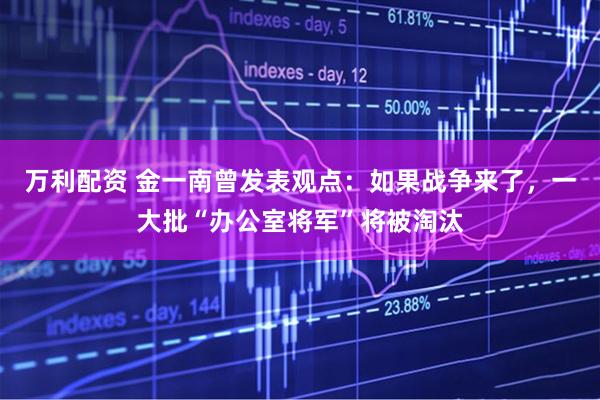 万利配资 金一南曾发表观点：如果战争来了，一大批“办公室将军”将被淘汰