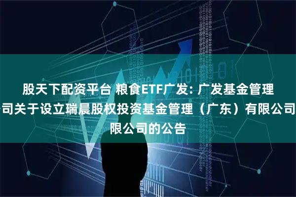股天下配资平台 粮食ETF广发: 广发基金管理有限公司关于设立瑞晨股权投资基金管理（广东）有限公司的公告